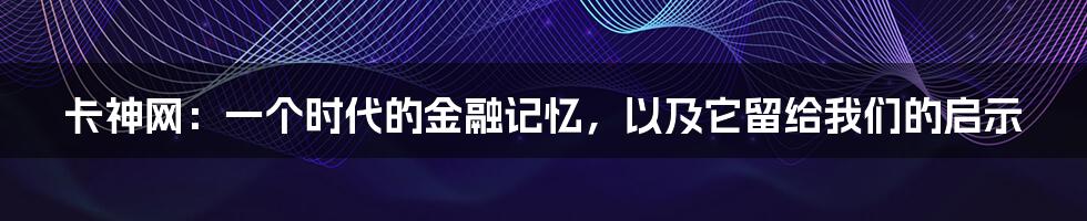 卡神网:一个时代的金融记忆,以及它留给我们的启示
