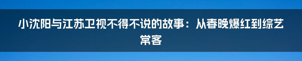 小沈阳与江苏卫视不得不说的故事：从春晚爆红到综艺常客