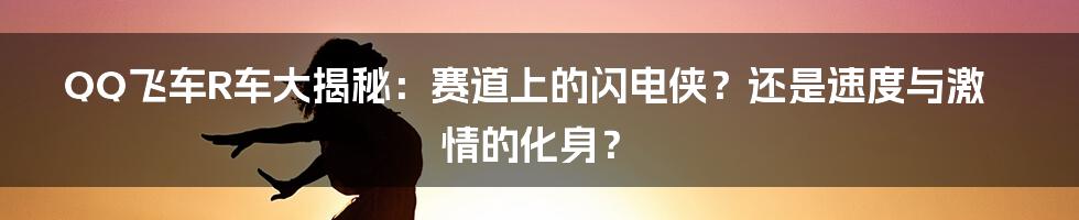 QQ飞车R车大揭秘:赛道上的闪电侠?还是速度与激情的化身?