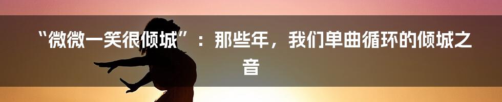 “微微一笑很倾城”:那些年,我们单曲循环的倾城之音