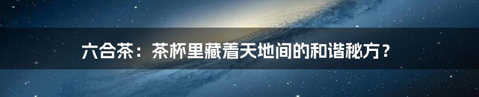 六合茶：茶杯里藏着天地间的和谐秘方？