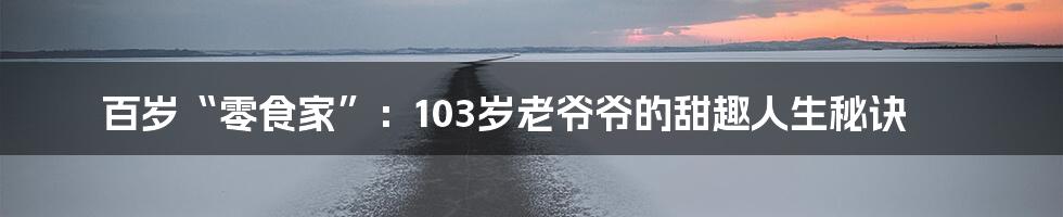 百岁“零食家”:103岁老爷爷的甜趣人生秘诀