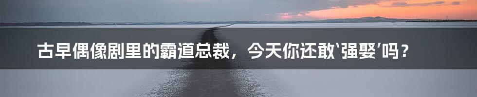 古早偶像剧里的霸道总裁，今天你还敢‘强娶’吗？