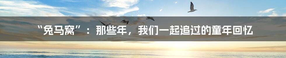 “兔马窝”：那些年，我们一起追过的童年回忆