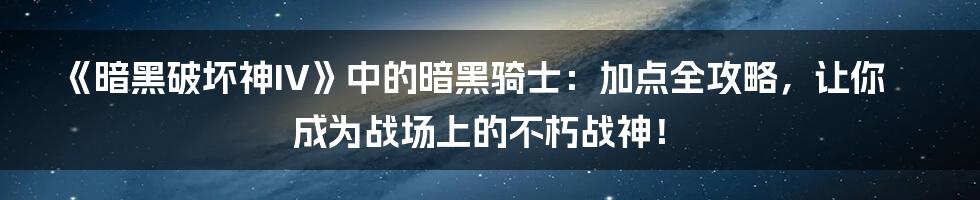 《暗黑破坏神IV》中的暗黑骑士:加点全攻略,让你成为战场上的不朽战神!