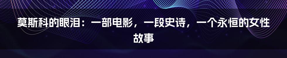 莫斯科的眼泪：一部电影，一段史诗，一个永恒的女性故事