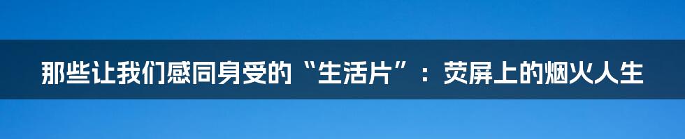 那些让我们感同身受的“生活片”:荧屏上的烟火人生