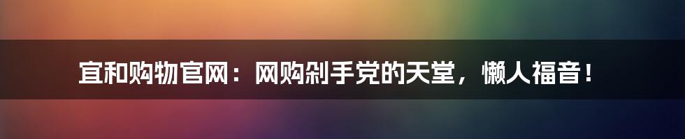 宜和购物官网:网购剁手党的天堂,懒人福音!