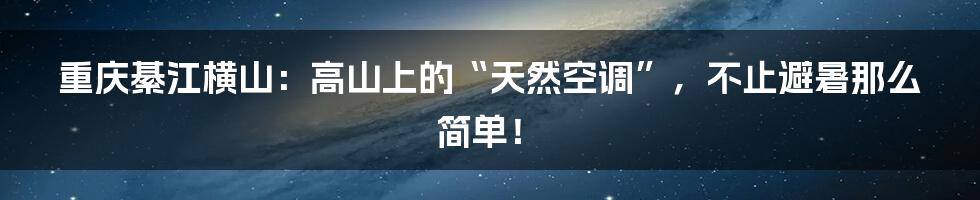 重庆綦江横山:高山上的“天然空调”,不止避暑那么简单!