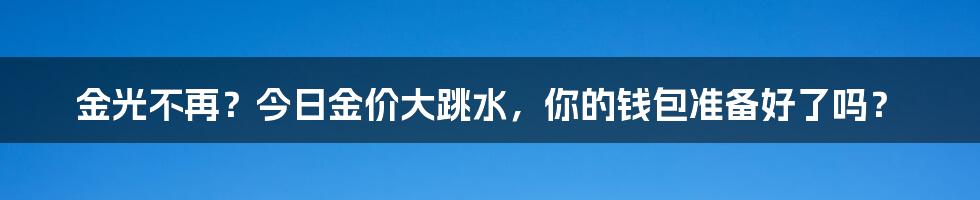 金光不再?今日金价大跳水,你的钱包准备好了吗?