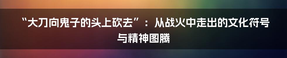 “大刀向鬼子的头上砍去”:从战火中走出的文化符号与精神图腾