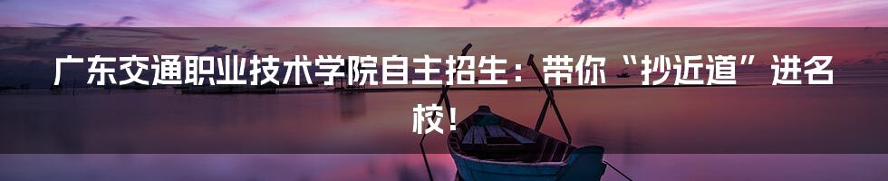广东交通职业技术学院自主招生：带你“抄近道”进名校！