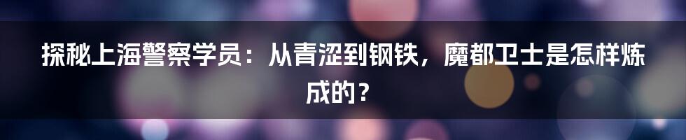 探秘上海警察学员：从青涩到钢铁，魔都卫士是怎样炼成的？
