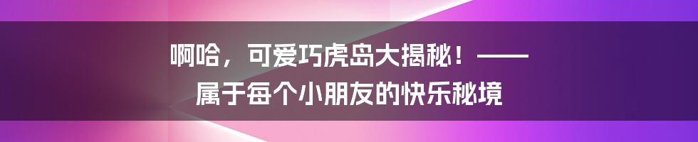 啊哈,可爱巧虎岛大揭秘!—— 属于每个小朋友的快乐秘境