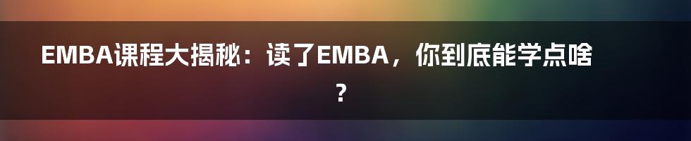EMBA课程大揭秘:读了EMBA,你到底能学点啥?