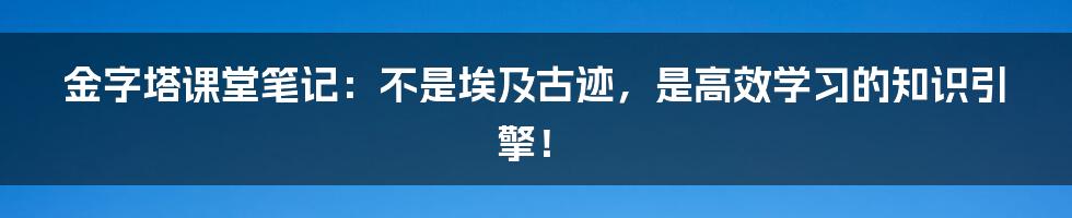 金字塔课堂笔记：不是埃及古迹，是高效学习的知识引擎！