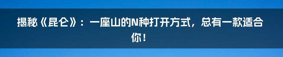 揭秘《昆仑》：一座山的N种打开方式，总有一款适合你！