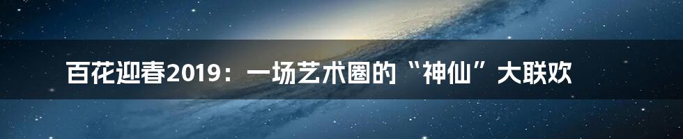百花迎春2019：一场艺术圈的“神仙”大联欢