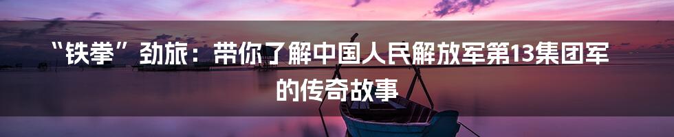 “铁拳”劲旅:带你了解中国人民解放军第13集团军的传奇故事