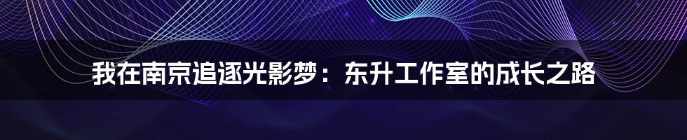 我在南京追逐光影梦：东升工作室的成长之路