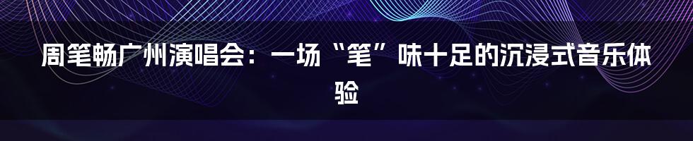 周笔畅广州演唱会:一场“笔”味十足的沉浸式音乐体验