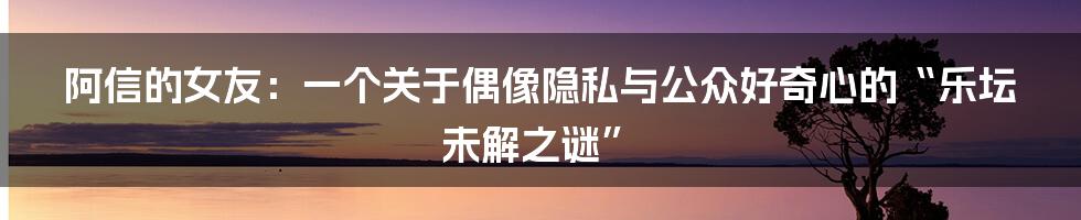 阿信的女友：一个关于偶像隐私与公众好奇心的“乐坛未解之谜”