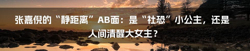 张嘉倪的“静距离”AB面：是“社恐”小公主，还是人间清醒大女主？
