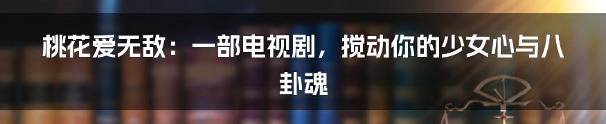 桃花爱无敌：一部电视剧，搅动你的少女心与八卦魂