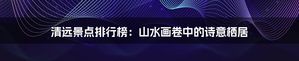 清远景点排行榜：山水画卷中的诗意栖居