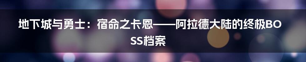 地下城与勇士：宿命之卡恩——阿拉德大陆的终极BOSS档案