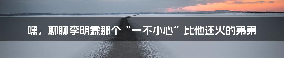 嘿，聊聊李明霖那个“一不小心”比他还火的弟弟