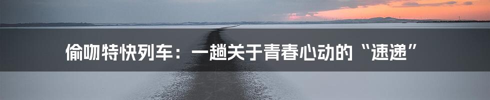 偷吻特快列车：一趟关于青春心动的“速递”