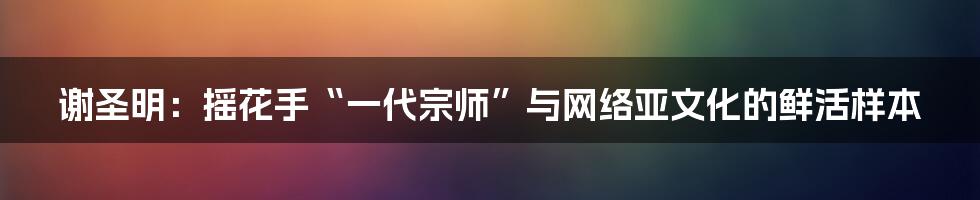 谢圣明:摇花手“一代宗师”与网络亚文化的鲜活样本