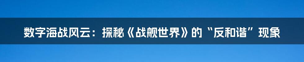 数字海战风云：探秘《战舰世界》的“反和谐”现象