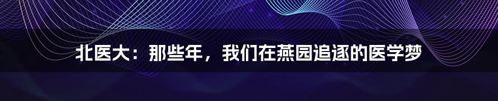 北医大：那些年，我们在燕园追逐的医学梦
