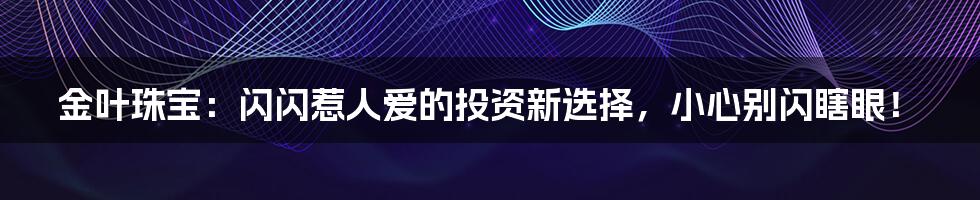 金叶珠宝：闪闪惹人爱的投资新选择，小心别闪瞎眼！