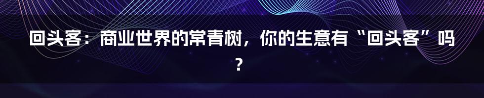 回头客:商业世界的常青树,你的生意有“回头客”吗?