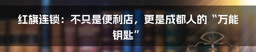 红旗连锁:不只是便利店,更是成都人的“万能钥匙”