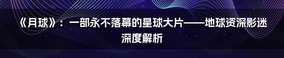 《月球》：一部永不落幕的星球大片——地球资深影迷深度解析