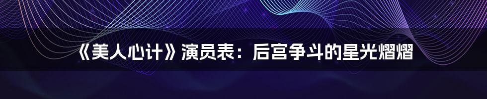 《美人心计》演员表:后宫争斗的星光熠熠