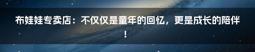 布娃娃专卖店：不仅仅是童年的回忆，更是成长的陪伴！
