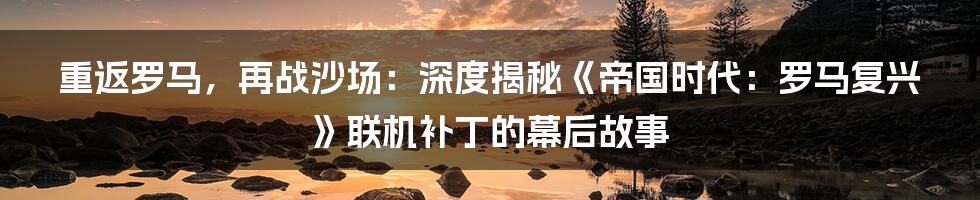 重返罗马,再战沙场:深度揭秘《帝国时代:罗马复兴》联机补丁的幕后故事