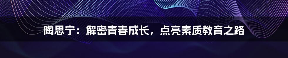 陶思宁：解密青春成长，点亮素质教育之路