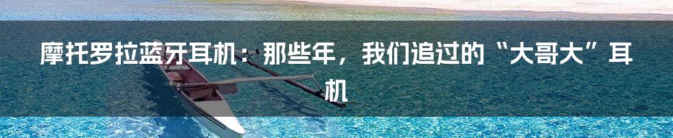 摩托罗拉蓝牙耳机：那些年，我们追过的“大哥大”耳机
