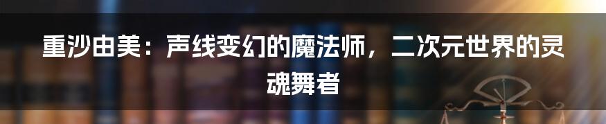 重沙由美：声线变幻的魔法师，二次元世界的灵魂舞者