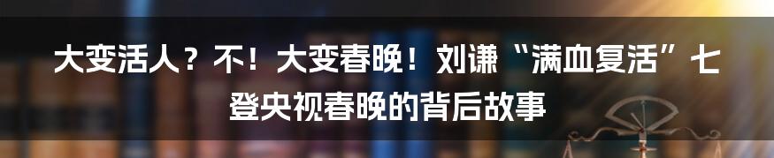 大变活人？不！大变春晚！刘谦“满血复活”七登央视春晚的背后故事