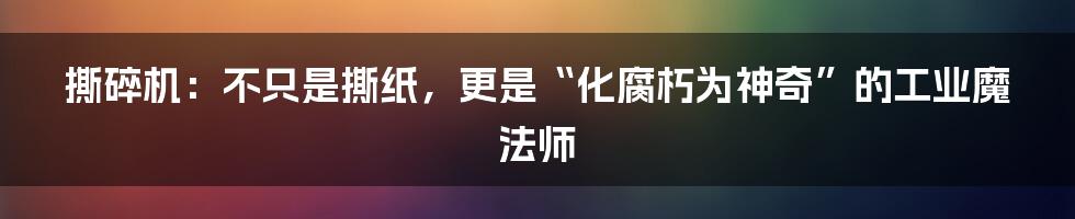 撕碎机:不只是撕纸,更是“化腐朽为神奇”的工业魔法师
