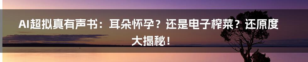 AI超拟真有声书:耳朵怀孕?还是电子榨菜?还原度大揭秘!