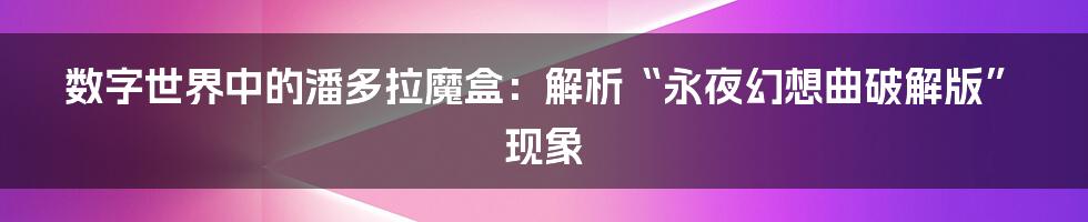 数字世界中的潘多拉魔盒:解析“永夜幻想曲破解版”现象