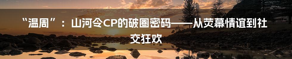 “温周”：山河令CP的破圈密码——从荧幕情谊到社交狂欢